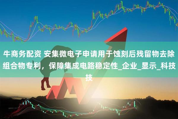 牛商务配资 安集微电子申请用于蚀刻后残留物去除组合物专利，保障集成电路稳定性_企业_显示_科技