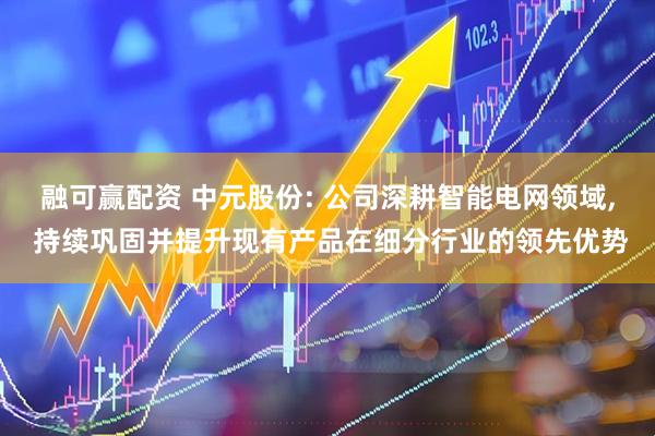 融可赢配资 中元股份: 公司深耕智能电网领域, 持续巩固并提升现有产品在细分行业的领先优势