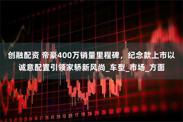 创融配资 帝豪400万销量里程碑，纪念款上市以诚意配置引领家轿新风尚_车型_市场_方面