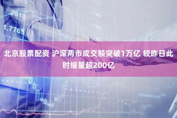 北京股票配资 沪深两市成交额突破1万亿 较昨日此时缩量超200亿