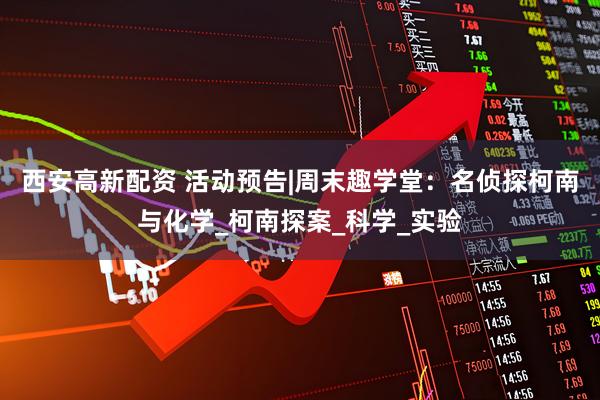 西安高新配资 活动预告|周末趣学堂：名侦探柯南与化学_柯南探案_科学_实验