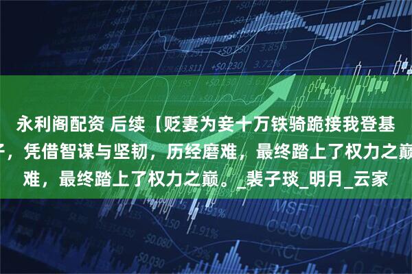 永利阁配资 后续【贬妻为妾十万铁骑跪接我登基】一位被贬为妾的女子，凭借智谋与坚韧，历经磨难，最终踏上了权力之巅。_裴子琰_明月_云家