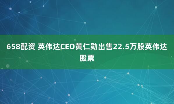 658配资 英伟达CEO黄仁勋出售22.5万股英伟达股票