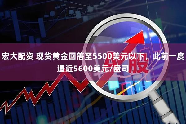 宏大配资 现货黄金回落至5500美元以下，此前一度逼近5600美元/盎司