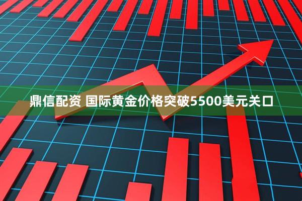 鼎信配资 国际黄金价格突破5500美元关口