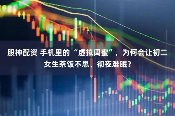 股神配资 手机里的 “虚拟闺蜜”，为何会让初二女生茶饭不思、彻夜难眠？