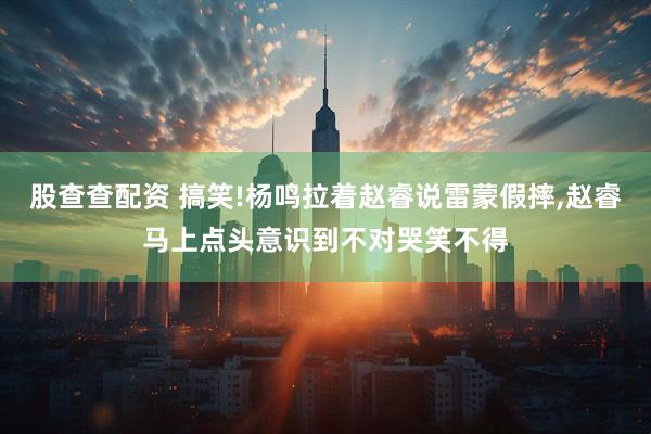 股查查配资 搞笑!杨鸣拉着赵睿说雷蒙假摔,赵睿马上点头意识到不对哭笑不得