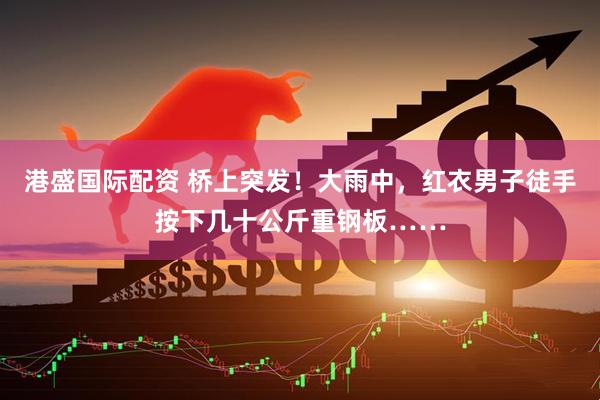港盛国际配资 桥上突发！大雨中，红衣男子徒手按下几十公斤重钢板……